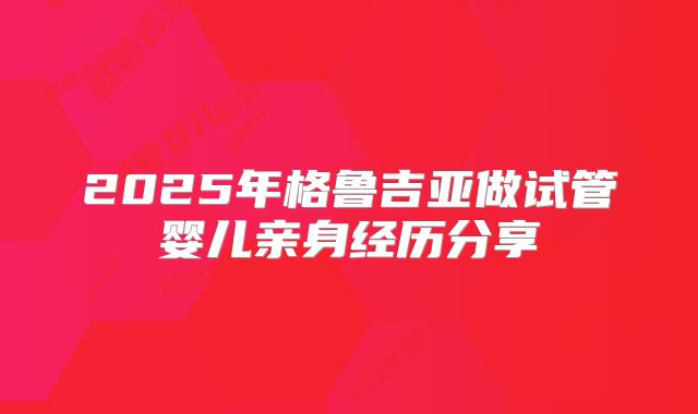 2025年格鲁吉亚做试管婴儿亲身经历分享