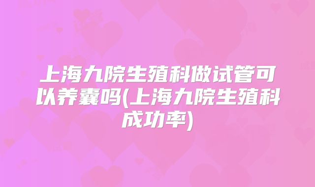 上海九院生殖科做试管可以养囊吗(上海九院生殖科成功率)
