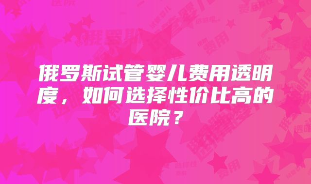 俄罗斯试管婴儿费用透明度，如何选择性价比高的医院？