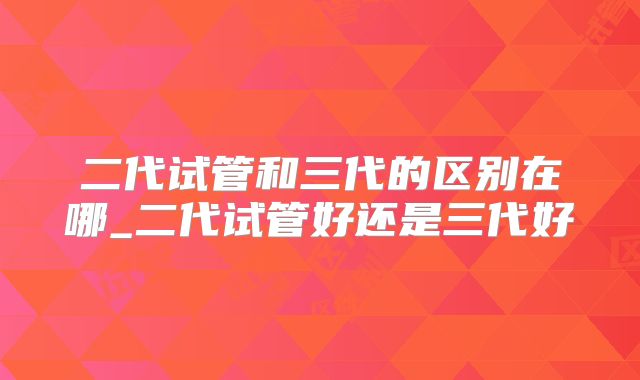二代试管和三代的区别在哪_二代试管好还是三代好
