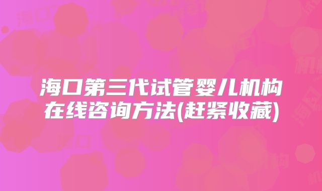 海口第三代试管婴儿机构在线咨询方法(赶紧收藏)