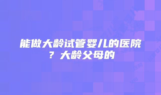 能做大龄试管婴儿的医院？大龄父母的