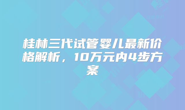 桂林三代试管婴儿最新价格解析，10万元内4步方案