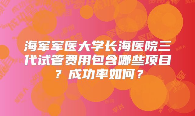 海军军医大学长海医院三代试管费用包含哪些项目？成功率如何？