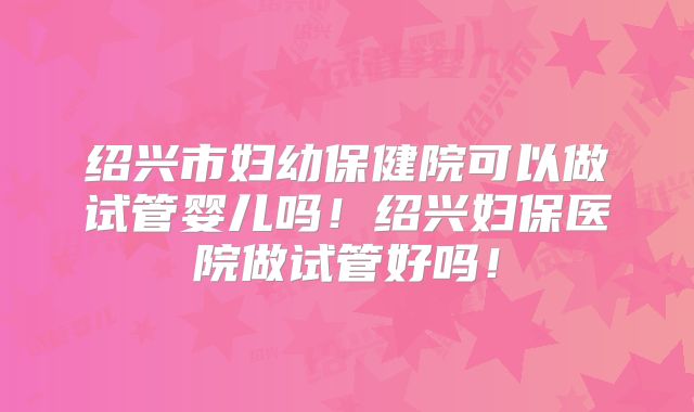 绍兴市妇幼保健院可以做试管婴儿吗！绍兴妇保医院做试管好吗！