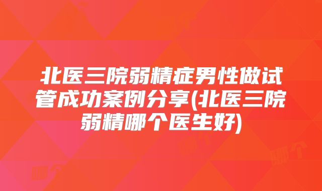 北医三院弱精症男性做试管成功案例分享(北医三院弱精哪个医生好)