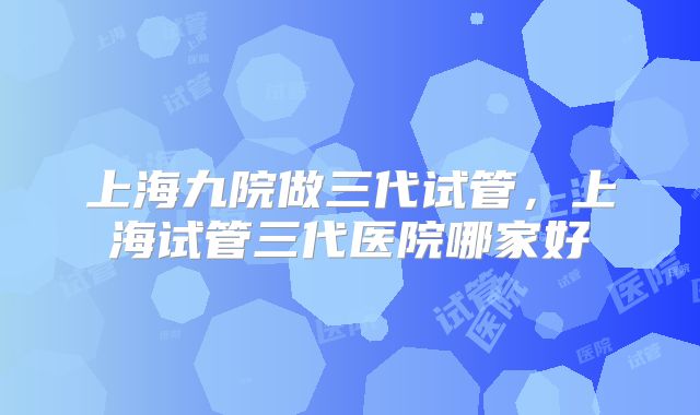 上海九院做三代试管，上海试管三代医院哪家好