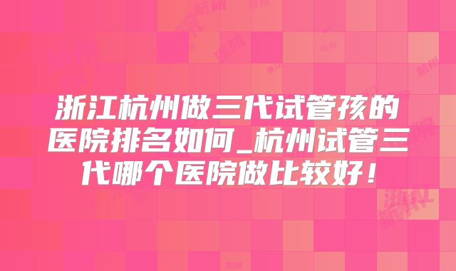 浙江杭州做三代试管孩的医院排名如何_杭州试管三代哪个医院做比较好!