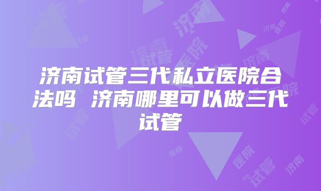 济南试管三代私立医院合法吗 济南哪里可以做三代试管