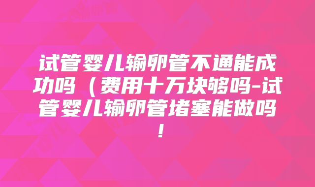 试管婴儿输卵管不通能成功吗(费用十万块够吗-试管婴儿输卵管堵塞能做吗!