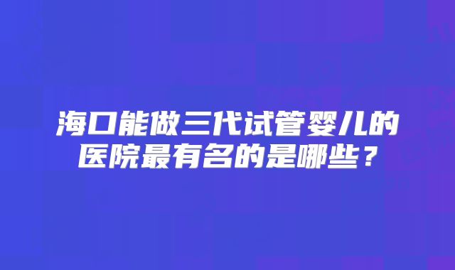 海口能做三代试管婴儿的医院最有名的是哪些?