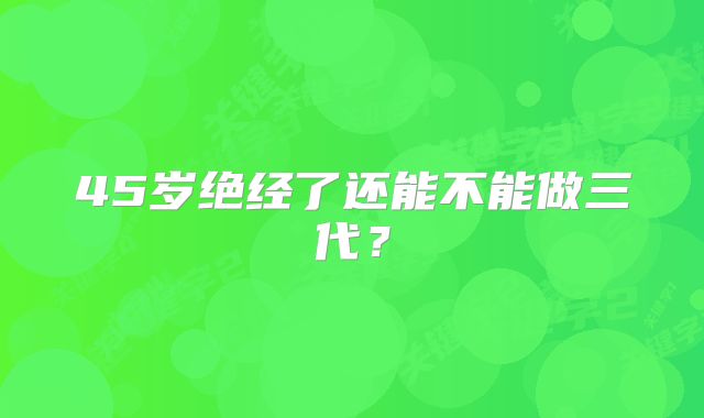 45岁绝经了还能不能做三代?