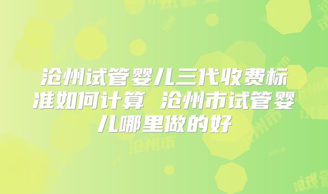 沧州试管婴儿三代收费标准如何计算 沧州市试管婴儿哪里做的好