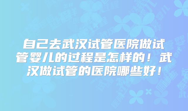 自己去武汉试管医院做试管婴儿的过程是怎样的！武汉做试管的医院哪些好！