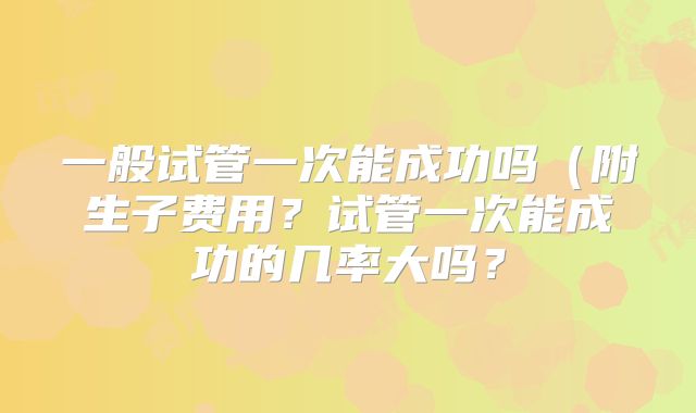 一般试管一次能成功吗（附生子费用？试管一次能成功的几率大吗？