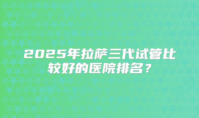 2025年拉萨三代试管比较好的医院排名?