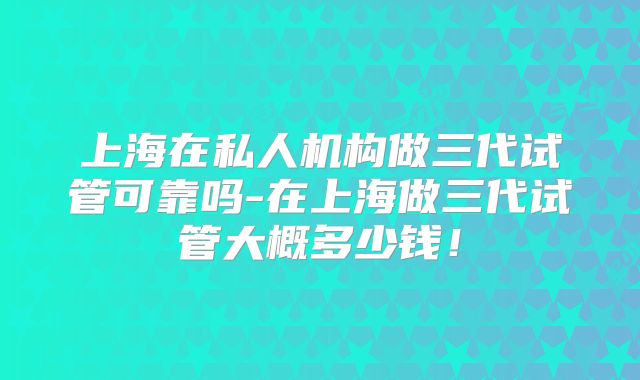 上海在私人机构做三代试管可靠吗-在上海做三代试管大概多少钱！