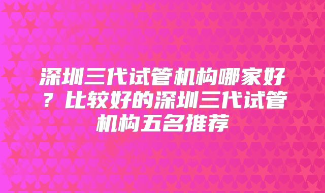 深圳三代试管机构哪家好?比较好的深圳三代试管机构五名推荐