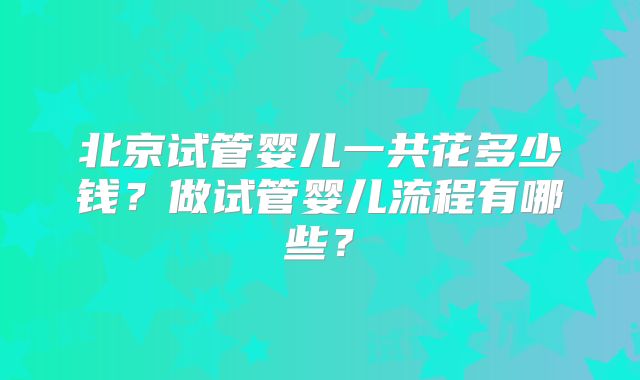 北京试管婴儿一共花多少钱?做试管婴儿流程有哪些?