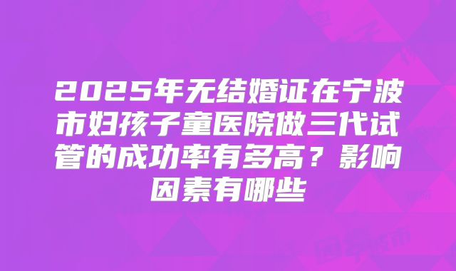 2025年无结婚证在宁波市妇孩子童医院做三代试管的成功率有多高?影响因素有哪些