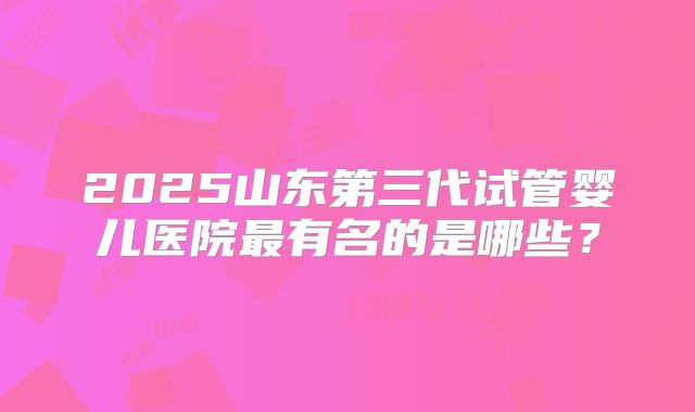 2025山东第三代试管婴儿医院最有名的是哪些?