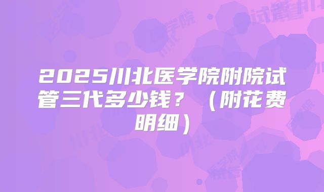 2025川北医学院附院试管三代多少钱？（附花费明细）