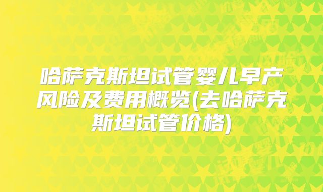 哈萨克斯坦试管婴儿早产风险及费用概览(去哈萨克斯坦试管价格)