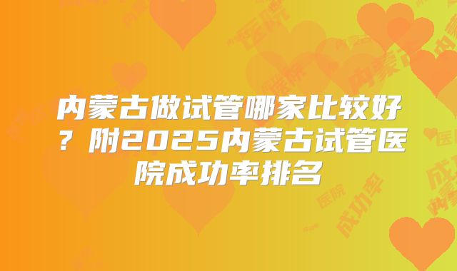 内蒙古做试管哪家比较好？附2025内蒙古试管医院成功率排名