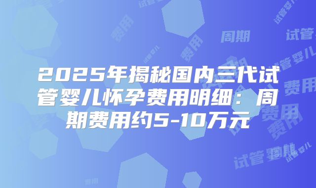 2025年揭秘国内三代试管婴儿怀孕费用明细：周期费用约5-10万元