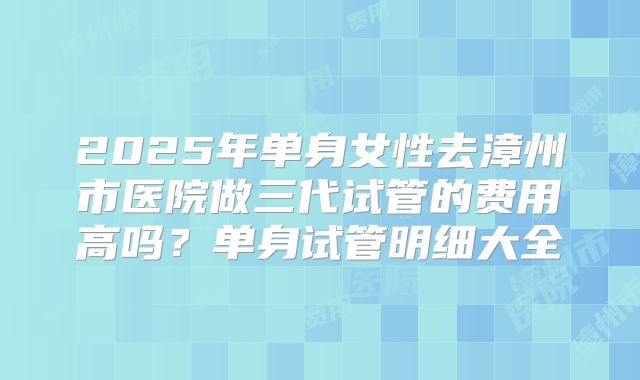 2025年单身女性去漳州市医院做三代试管的费用高吗？单身试管明细大全
