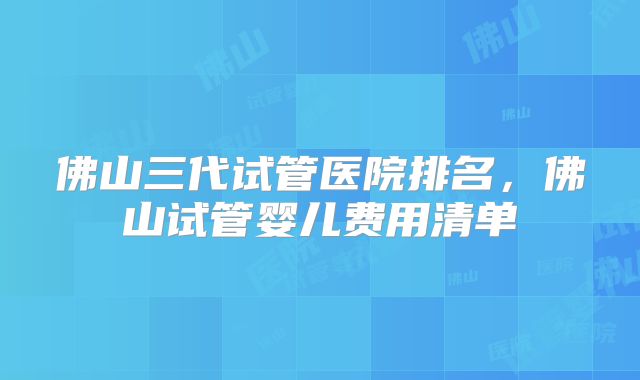 佛山三代试管医院排名，佛山试管婴儿费用清单
