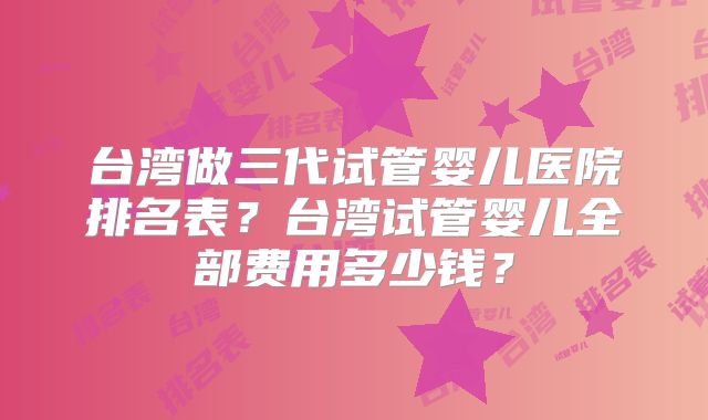 台湾做三代试管婴儿医院排名表？台湾试管婴儿全部费用多少钱？