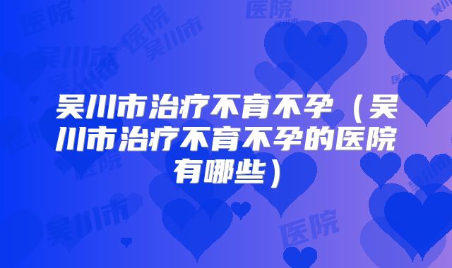 吴川市治疗不育不孕(吴川市治疗不育不孕的医院有哪些)