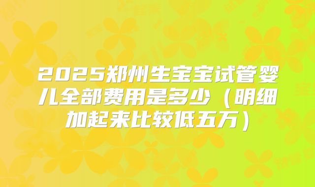 2025郑州生宝宝试管婴儿全部费用是多少（明细加起来比较低五万）