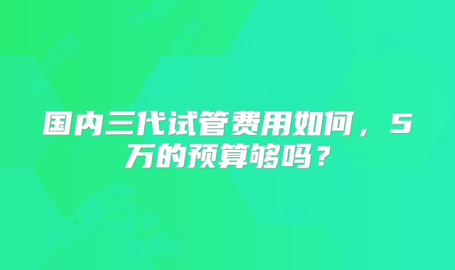 国内三代试管费用如何，5万的预算够吗？