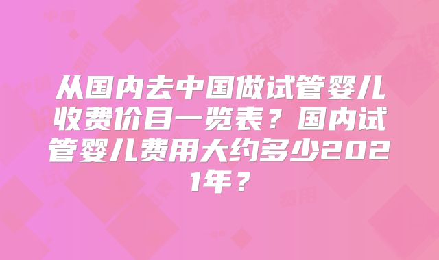 从国内去中国做试管婴儿收费价目一览表?国内试管婴儿费用大约多少2021年?