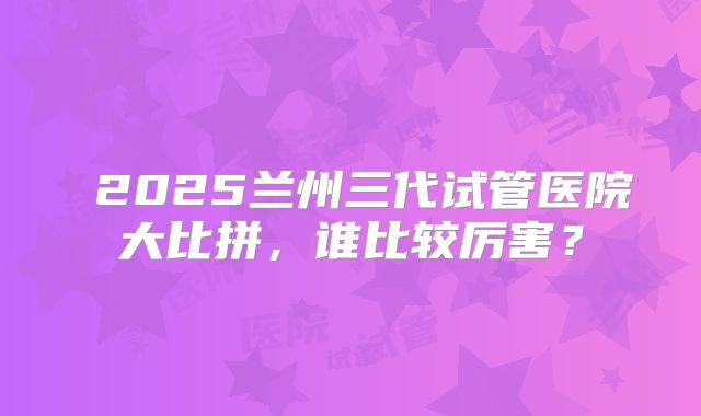2025兰州三代试管医院大比拼,谁比较厉害?