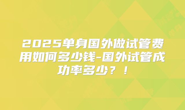 2025单身国外做试管费用如何多少钱-国外试管成功率多少?!