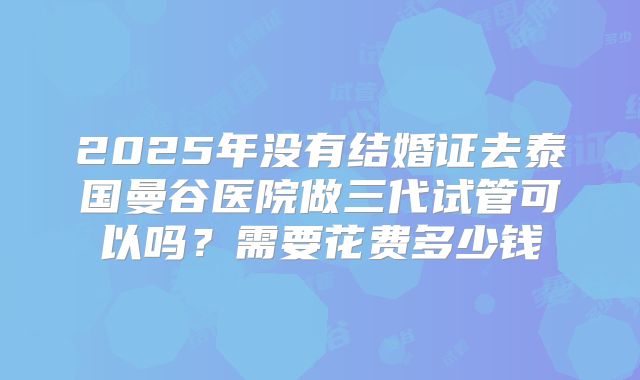 2025年没有结婚证去泰国曼谷医院做三代试管可以吗?需要花费多少钱