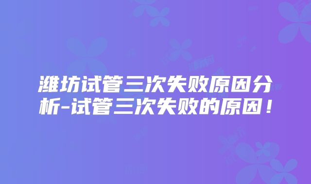 潍坊试管三次失败原因分析-试管三次失败的原因!