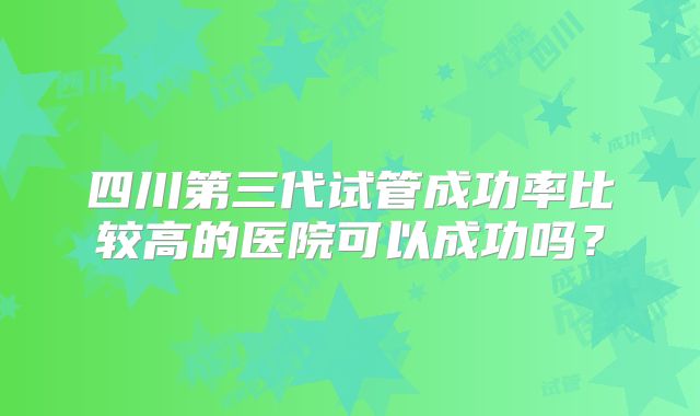 四川第三代试管成功率比较高的医院可以成功吗？