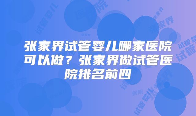 张家界试管婴儿哪家医院可以做？张家界做试管医院排名前四