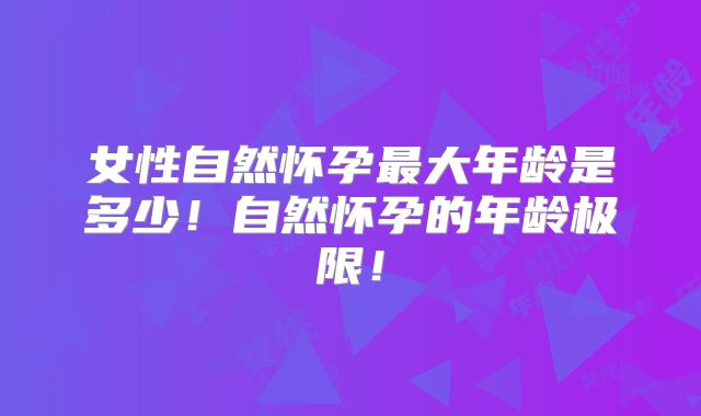 女性自然怀孕最大年龄是多少！自然怀孕的年龄极限！