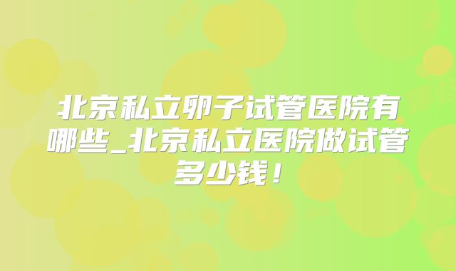 北京私立卵子试管医院有哪些_北京私立医院做试管多少钱!
