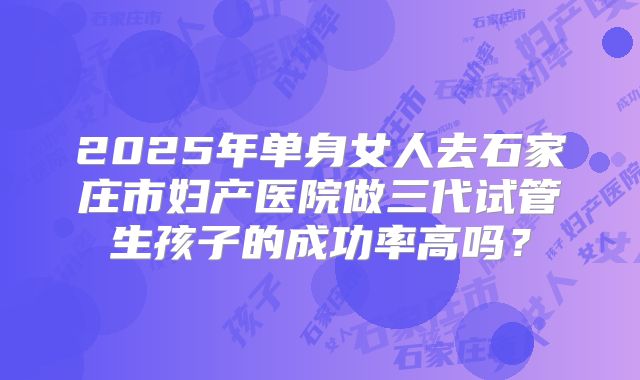 2025年单身女人去石家庄市妇产医院做三代试管生孩子的成功率高吗？