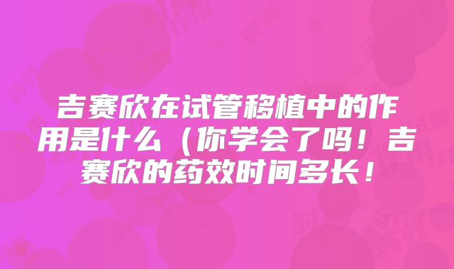 吉赛欣在试管移植中的作用是什么（你学会了吗！吉赛欣的药效时间多长！
