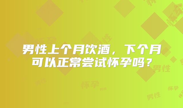 男性上个月饮酒,下个月可以正常尝试怀孕吗?