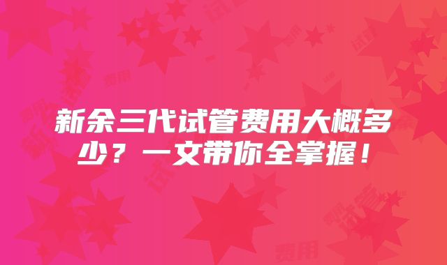 新余三代试管费用大概多少?一文带你全掌握!