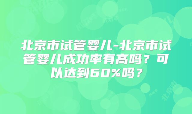 北京市试管婴儿-北京市试管婴儿成功率有高吗？可以达到60%吗？