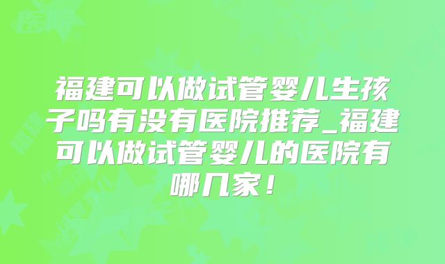 福建可以做试管婴儿生孩子吗有没有医院推荐_福建可以做试管婴儿的医院有哪几家!
